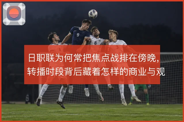 日职联为何常把焦点战排在傍晚,转播时段背后藏着怎样的商业与观赛逻辑