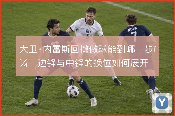 大卫·内雷斯回撤做球能到哪一步,边锋与中锋的换位如何展开