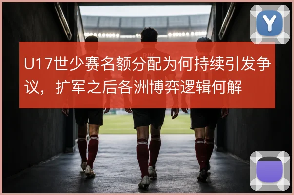 U17世少赛名额分配为何持续引发争议，扩军之后各洲博弈逻辑何解