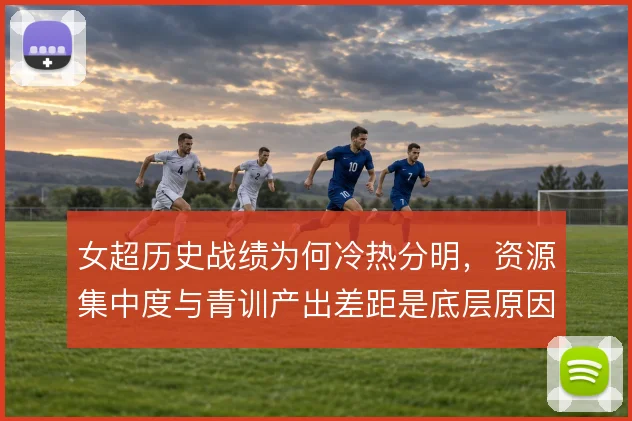 女超历史战绩为何冷热分明，资源集中度与青训产出差距是底层原因