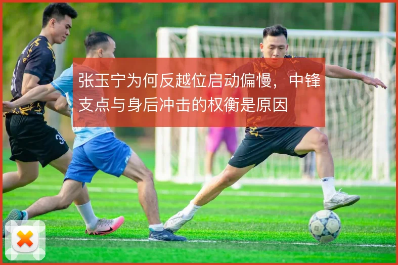 张玉宁为何反越位启动偏慢，中锋支点与身后冲击的权衡是原因