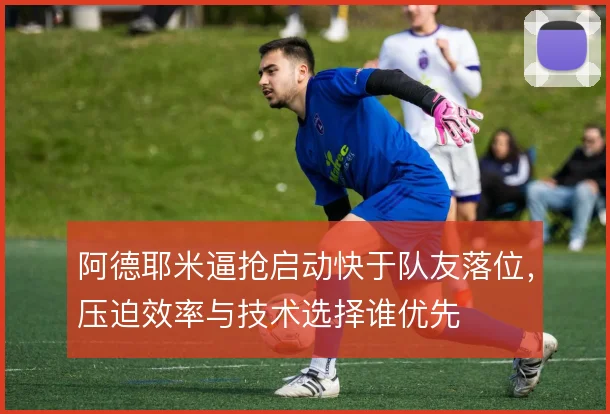 阿德耶米逼抢启动快于队友落位，压迫效率与技术选择谁优先