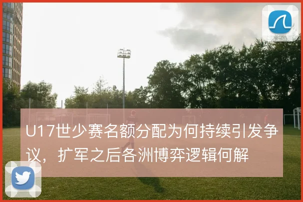 U17世少赛名额分配为何持续引发争议，扩军之后各洲博弈逻辑何解