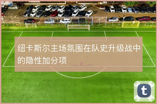 纽卡斯尔主场氛围在队史升级战中的隐性加分项