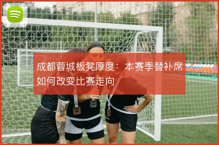 成都蓉城板凳厚度：本赛季替补席如何改变比赛走向
