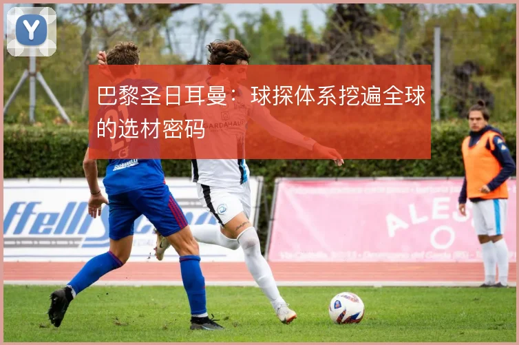 巴黎圣日耳曼：球探体系挖遍全球的选材密码