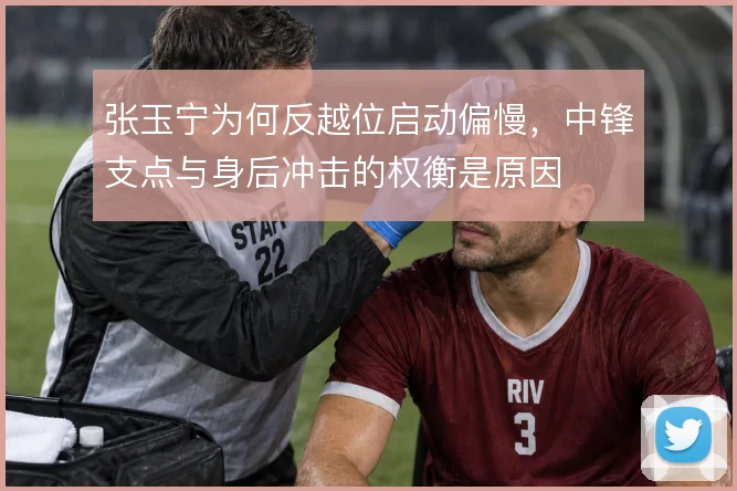 张玉宁为何反越位启动偏慢，中锋支点与身后冲击的权衡是原因